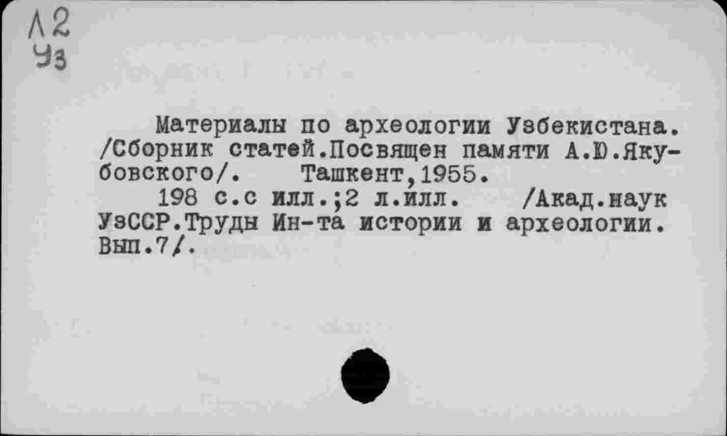 ﻿А2
Уз
Материалы по археологии Узбекистана. /Сборник статей.Посвящен памяти А.Ю.Якубовского/. Ташкент,1955.
198 с.с илл.;2 л.илл. /Акад.наук УзССР.Труды Ин-та истории и археологии. ВНП.7/.